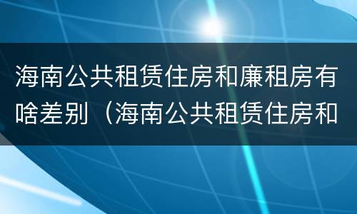 海南公共租赁住房和廉租房有啥差别（海南公共租赁住房和廉租房有啥差别吗）