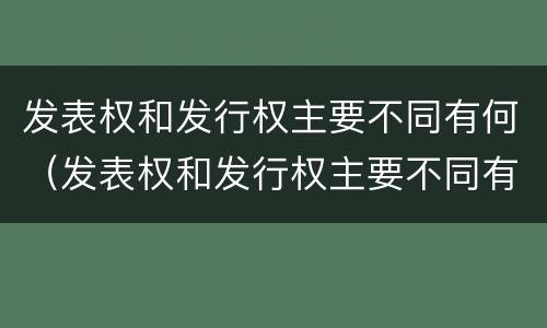 发表权和发行权主要不同有何（发表权和发行权主要不同有何特点）