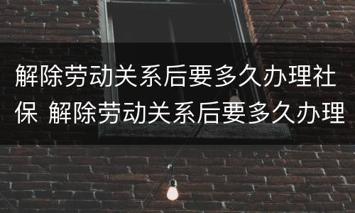 解除劳动关系后要多久办理社保 解除劳动关系后要多久办理社保转移手续