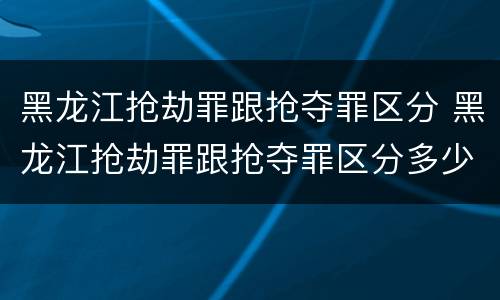 黑龙江抢劫罪跟抢夺罪区分 黑龙江抢劫罪跟抢夺罪区分多少