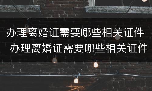 办理离婚证需要哪些相关证件 办理离婚证需要哪些相关证件材料