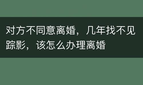 对方不同意离婚，几年找不见踪影，该怎么办理离婚