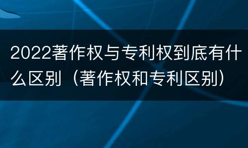 2022著作权与专利权到底有什么区别（著作权和专利区别）