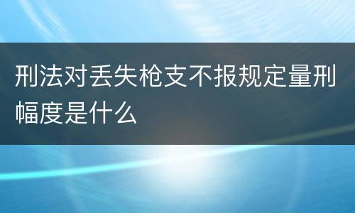 刑法对丢失枪支不报规定量刑幅度是什么