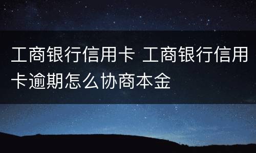 工商银行信用卡 工商银行信用卡逾期怎么协商本金