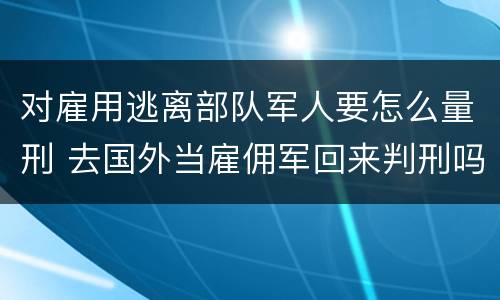 对雇用逃离部队军人要怎么量刑 去国外当雇佣军回来判刑吗