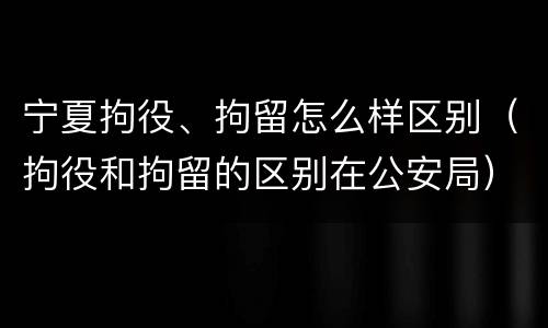 宁夏拘役、拘留怎么样区别（拘役和拘留的区别在公安局）