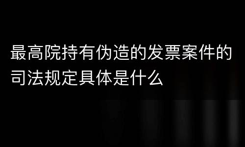 最高院持有伪造的发票案件的司法规定具体是什么