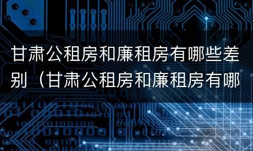 甘肃公租房和廉租房有哪些差别（甘肃公租房和廉租房有哪些差别大）