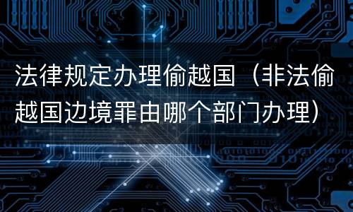 法律规定办理偷越国（非法偷越国边境罪由哪个部门办理）