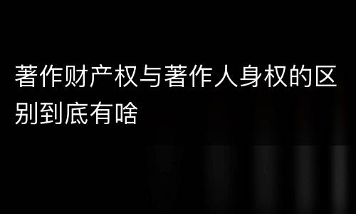 著作财产权与著作人身权的区别到底有啥