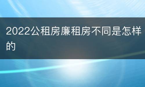 2022公租房廉租房不同是怎样的