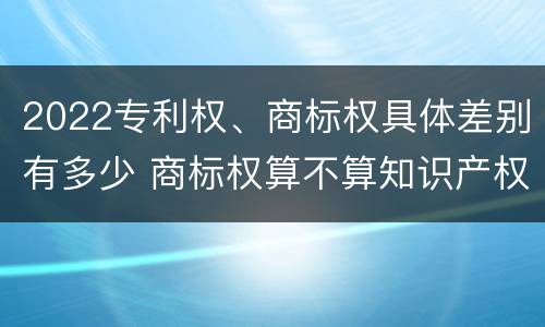 2022专利权、商标权具体差别有多少 商标权算不算知识产权