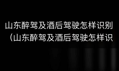 山东醉驾及酒后驾驶怎样识别（山东醉驾及酒后驾驶怎样识别处罚）