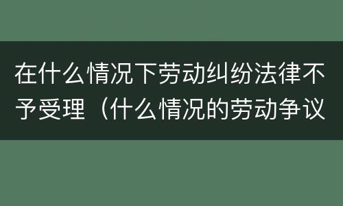 在什么情况下劳动纠纷法律不予受理（什么情况的劳动争议案件法院不受理）