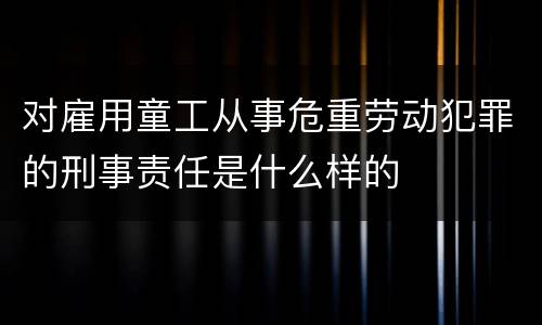 对雇用童工从事危重劳动犯罪的刑事责任是什么样的