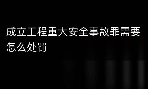 成立工程重大安全事故罪需要怎么处罚