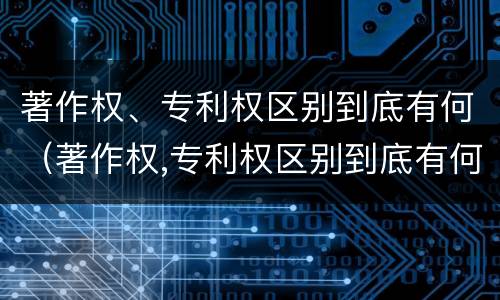 著作权、专利权区别到底有何（著作权,专利权区别到底有何区别）