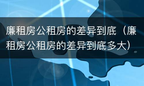 廉租房公租房的差异到底（廉租房公租房的差异到底多大）