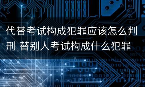 代替考试构成犯罪应该怎么判刑 替别人考试构成什么犯罪