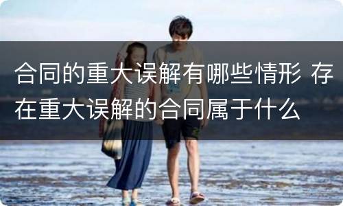 合同的重大误解有哪些情形 存在重大误解的合同属于什么