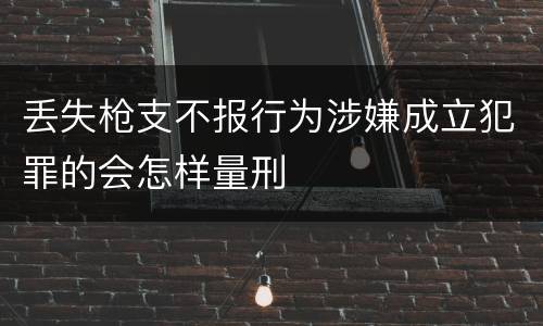 丢失枪支不报行为涉嫌成立犯罪的会怎样量刑