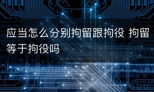 应当怎么分别拘留跟拘役 拘留等于拘役吗