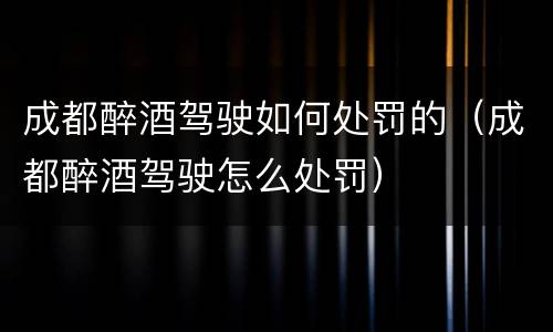 成都醉酒驾驶如何处罚的（成都醉酒驾驶怎么处罚）