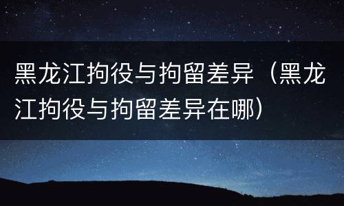 黑龙江拘役与拘留差异（黑龙江拘役与拘留差异在哪）