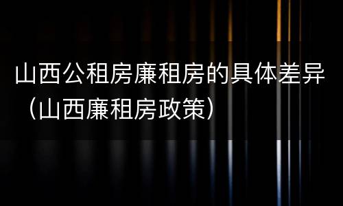 山西公租房廉租房的具体差异（山西廉租房政策）