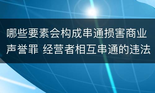 哪些要素会构成串通损害商业声誉罪 经营者相互串通的违法责任