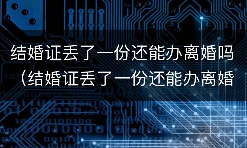 结婚证丢了一份还能办离婚吗（结婚证丢了一份还能办离婚吗北京）