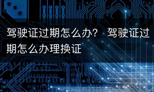 驾驶证过期怎么办？ 驾驶证过期怎么办理换证