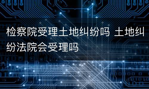 检察院受理土地纠纷吗 土地纠纷法院会受理吗