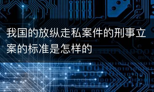 我国的放纵走私案件的刑事立案的标准是怎样的