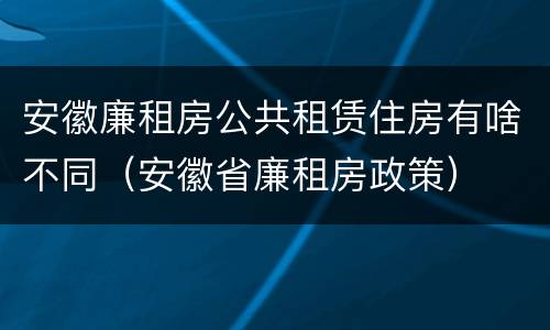 安徽廉租房公共租赁住房有啥不同（安徽省廉租房政策）