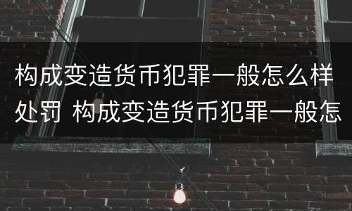 构成变造货币犯罪一般怎么样处罚 构成变造货币犯罪一般怎么样处罚的