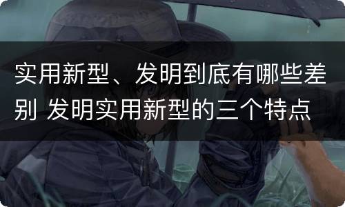 实用新型、发明到底有哪些差别 发明实用新型的三个特点