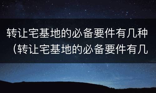 转让宅基地的必备要件有几种（转让宅基地的必备要件有几种图片）