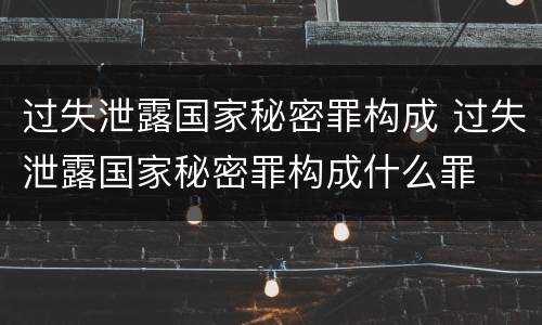 过失泄露国家秘密罪构成 过失泄露国家秘密罪构成什么罪