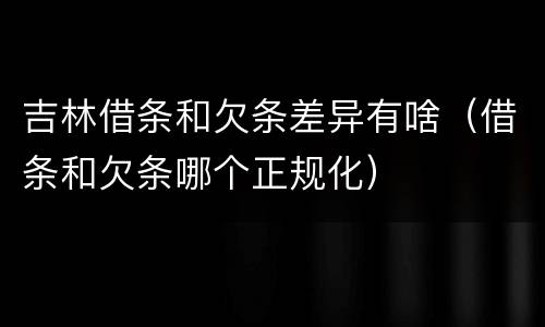 吉林借条和欠条差异有啥（借条和欠条哪个正规化）