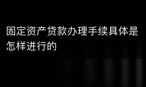 固定资产贷款办理手续具体是怎样进行的