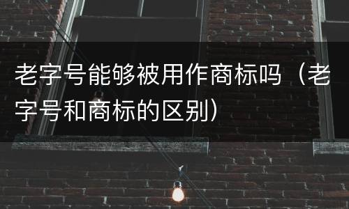 老字号能够被用作商标吗（老字号和商标的区别）