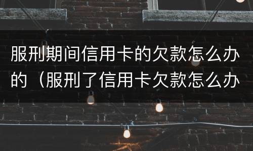 服刑期间信用卡的欠款怎么办的（服刑了信用卡欠款怎么办）