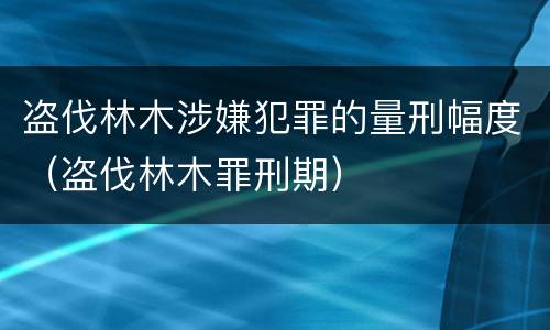 盗伐林木涉嫌犯罪的量刑幅度（盗伐林木罪刑期）