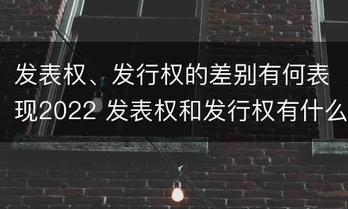 发表权、发行权的差别有何表现2022 发表权和发行权有什么区别