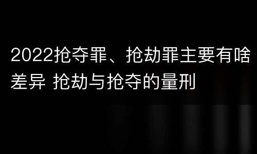 2022抢夺罪、抢劫罪主要有啥差异 抢劫与抢夺的量刑