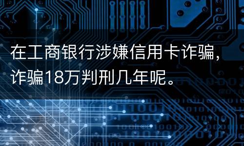 在工商银行涉嫌信用卡诈骗，诈骗18万判刑几年呢。