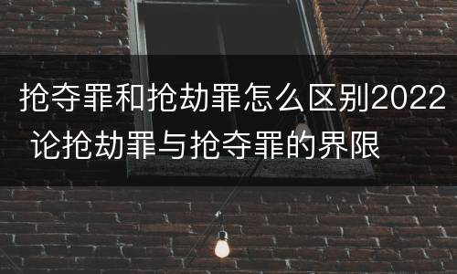 抢夺罪和抢劫罪怎么区别2022 论抢劫罪与抢夺罪的界限