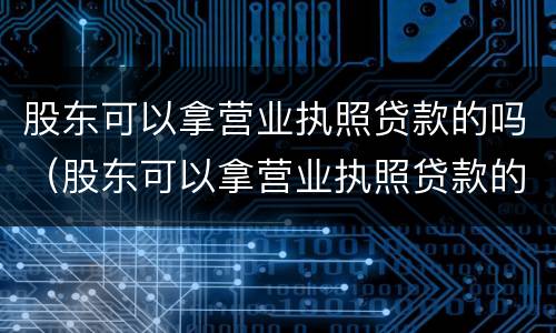 股东可以拿营业执照贷款的吗（股东可以拿营业执照贷款的吗知乎）
